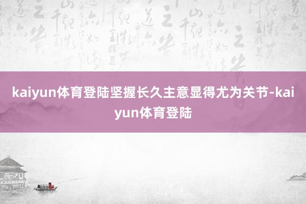 kaiyun体育登陆坚握长久主意显得尤为关节-kaiyun体育登陆