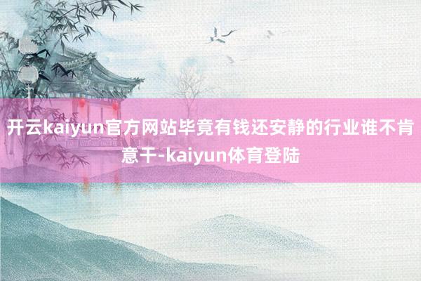 开云kaiyun官方网站毕竟有钱还安静的行业谁不肯意干-kaiyun体育登陆