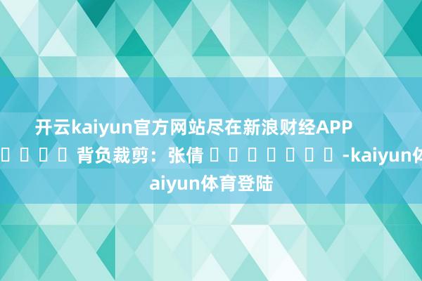 开云kaiyun官方网站尽在新浪财经APP            						背负裁剪：张倩 							-kaiyun体育登陆