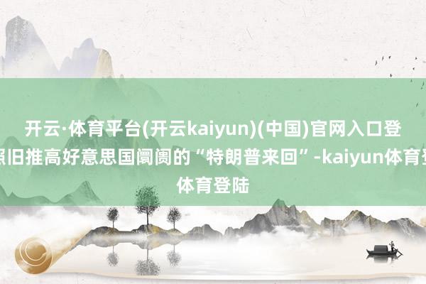 开云·体育平台(开云kaiyun)(中国)官网入口登录照旧推高好意思国阛阓的“特朗普来回”-kaiyun体育登陆