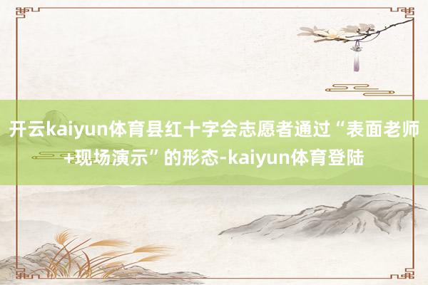 开云kaiyun体育县红十字会志愿者通过“表面老师+现场演示”的形态-kaiyun体育登陆