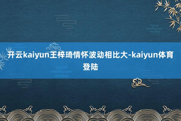 开云kaiyun王梓琦情怀波动相比大-kaiyun体育登陆