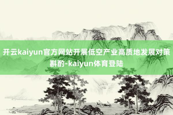 开云kaiyun官方网站开展低空产业高质地发展对策斟酌-kaiyun体育登陆