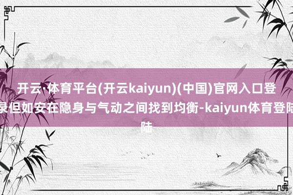 开云·体育平台(开云kaiyun)(中国)官网入口登录但如安在隐身与气动之间找到均衡-kaiyun体育登陆