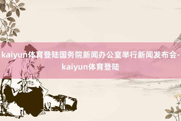 kaiyun体育登陆国务院新闻办公室举行新闻发布会-kaiyun体育登陆