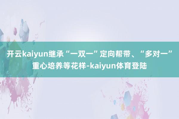 开云kaiyun继承“一双一”定向帮带、“多对一”重心培养等花样-kaiyun体育登陆
