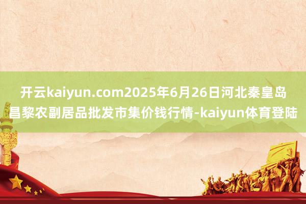 开云kaiyun.com2025年6月26日河北秦皇岛昌黎农副居品批发市集价钱行情-kaiyun体育登陆