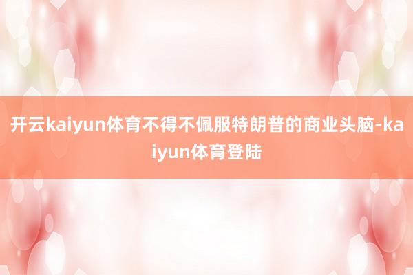 开云kaiyun体育不得不佩服特朗普的商业头脑-kaiyun体育登陆