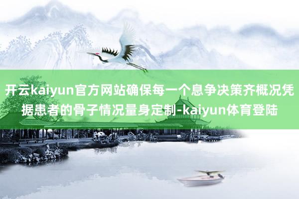 开云kaiyun官方网站确保每一个息争决策齐概况凭据患者的骨子情况量身定制-kaiyun体育登陆