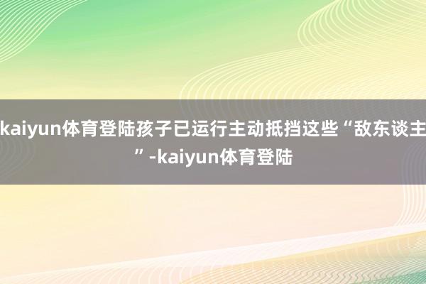 kaiyun体育登陆孩子已运行主动抵挡这些“敌东谈主”-kaiyun体育登陆