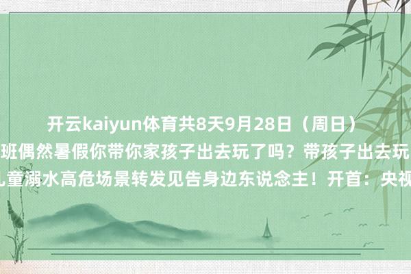 开云kaiyun体育共8天　　9月28日（周日）　　10月11日（周六）上班　　偶然暑假　　你带你家孩子出去玩了吗？　　带孩子出去玩的时辰　　一定要庄重这7个儿童溺水高危场景　　转发见告身边东说念主！　　开首：央视新闻、中华东说念主民共和国济急贬责部、广州日报-kaiyun体育登陆