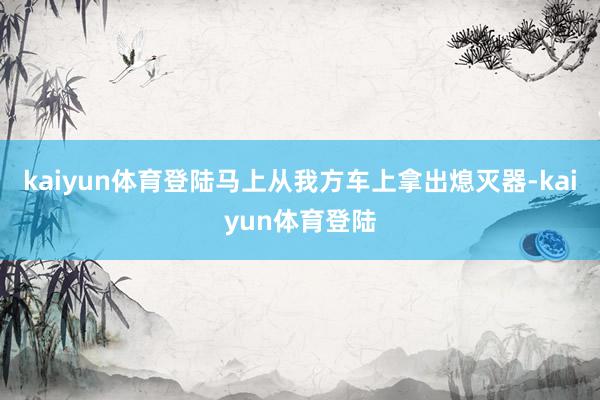 kaiyun体育登陆马上从我方车上拿出熄灭器-kaiyun体育登陆