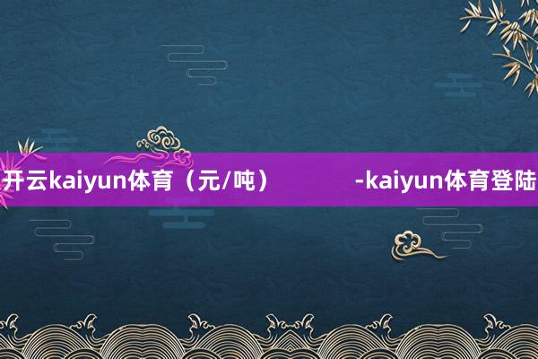 开云kaiyun体育（元/吨）            -kaiyun体育登陆