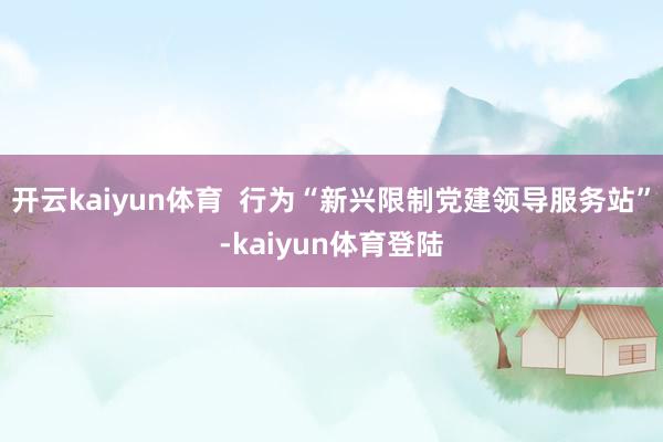 开云kaiyun体育  行为“新兴限制党建领导服务站”-kaiyun体育登陆