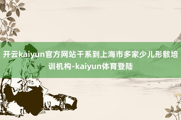 开云kaiyun官方网站干系到上海市多家少儿形骸培训机构-kaiyun体育登陆