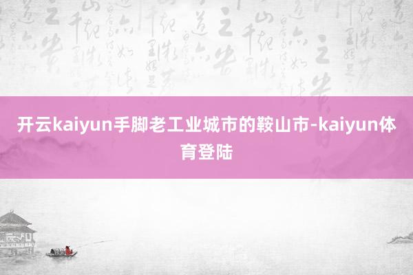 开云kaiyun手脚老工业城市的鞍山市-kaiyun体育登陆