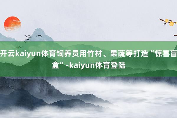 开云kaiyun体育饲养员用竹材、果蔬等打造“惊喜盲盒”-kaiyun体育登陆