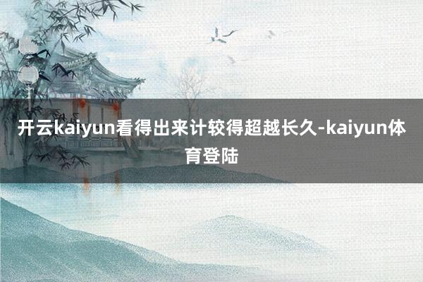 开云kaiyun看得出来计较得超越长久-kaiyun体育登陆