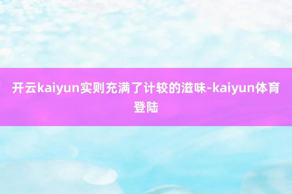 开云kaiyun实则充满了计较的滋味-kaiyun体育登陆