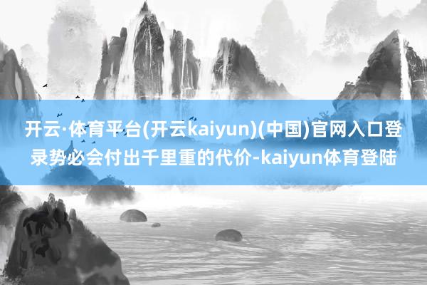 开云·体育平台(开云kaiyun)(中国)官网入口登录势必会付出千里重的代价-kaiyun体育登陆
