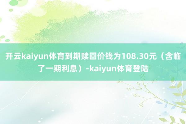 开云kaiyun体育到期赎回价钱为108.30元(含临了一期利息)-kaiyun体育登陆
