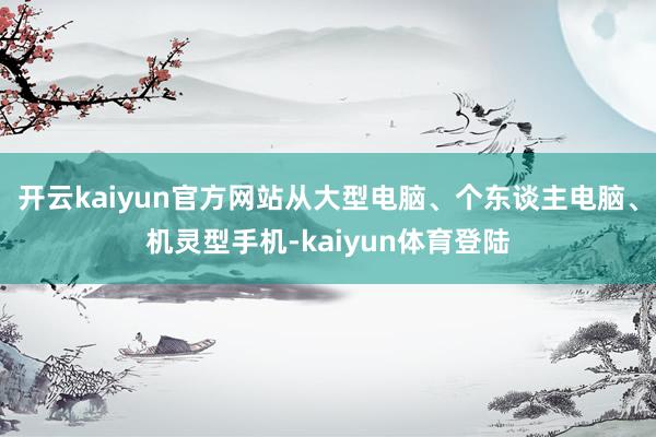开云kaiyun官方网站从大型电脑、个东谈主电脑、机灵型手机-kaiyun体育登陆