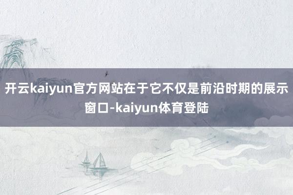 开云kaiyun官方网站在于它不仅是前沿时期的展示窗口-kaiyun体育登陆