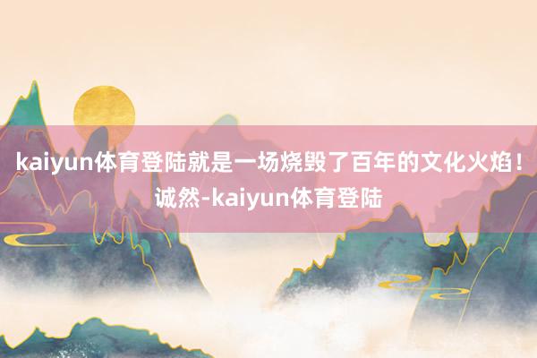 kaiyun体育登陆就是一场烧毁了百年的文化火焰！诚然-kaiyun体育登陆