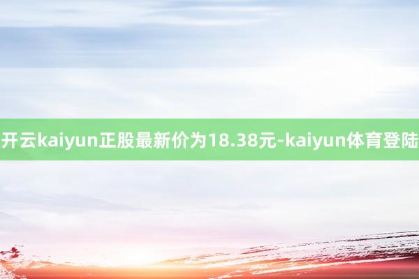 开云kaiyun正股最新价为18.38元-kaiyun体育登陆