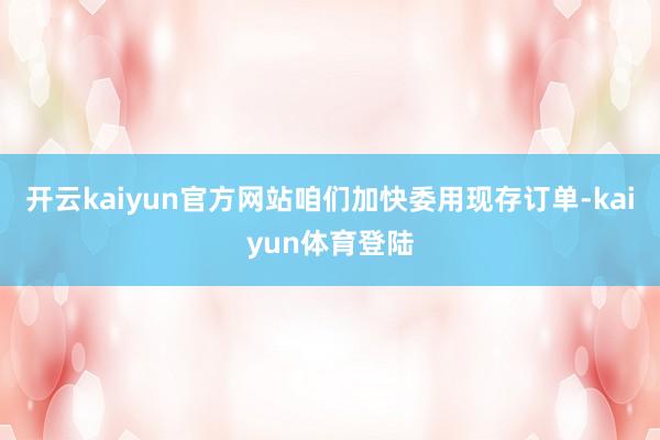开云kaiyun官方网站咱们加快委用现存订单-kaiyun体育登陆