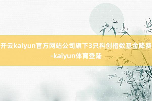开云kaiyun官方网站公司旗下3只科创指数基金降费-kaiyun体育登陆