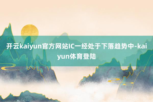 开云kaiyun官方网站IC一经处于下落趋势中-kaiyun体育登陆