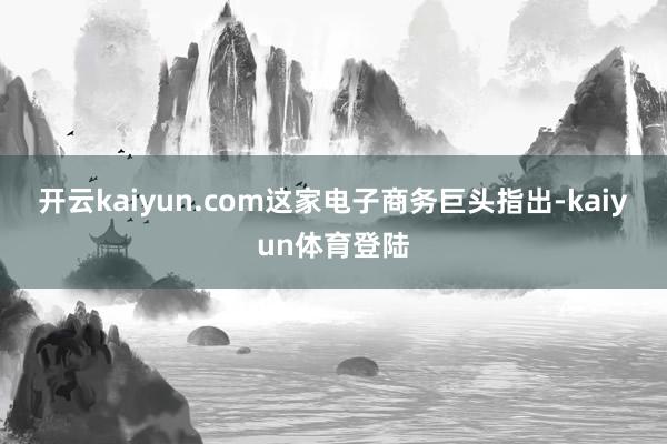 开云kaiyun.com　　这家电子商务巨头指出-kaiyun体育登陆