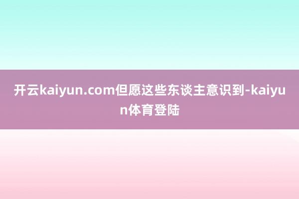 开云kaiyun.com但愿这些东谈主意识到-kaiyun体育登陆