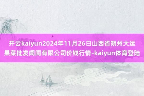 开云kaiyun2024年11月26日山西省朔州大运果菜批发阛阓有限公司价钱行情-kaiyun体育登陆