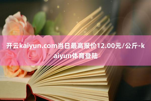 开云kaiyun.com当日最高报价12.00元/公斤-kaiyun体育登陆