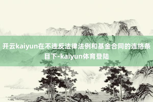 开云kaiyun在不违反法律法例和基金合同的连络条目下-kaiyun体育登陆