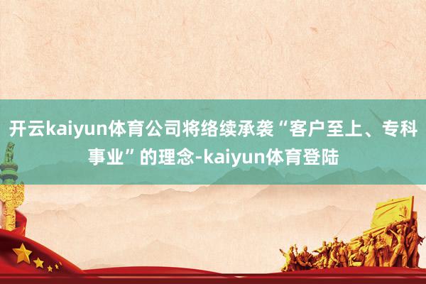 开云kaiyun体育公司将络续承袭“客户至上、专科事业”的理念-kaiyun体育登陆