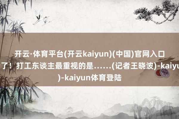 开云·体育平台(开云kaiyun)(中国)官网入口登录齐算清了！打工东谈主最重视的是……(记者王晓波)-kaiyun体育登陆