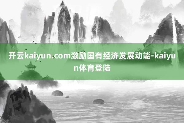 开云kaiyun.com激励国有经济发展动能-kaiyun体育登陆