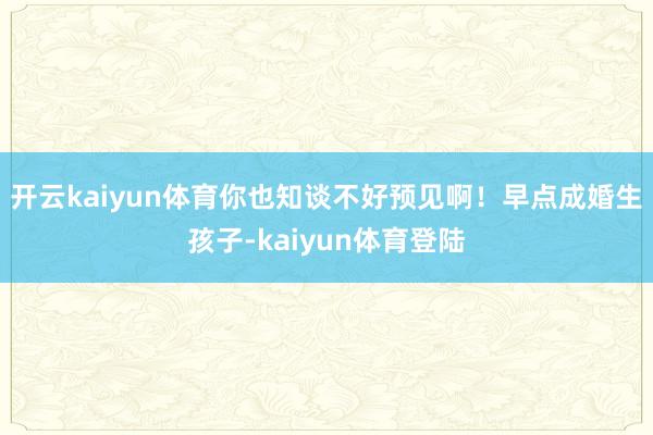 开云kaiyun体育你也知谈不好预见啊!早点成婚生孩子-kaiyun体育登陆