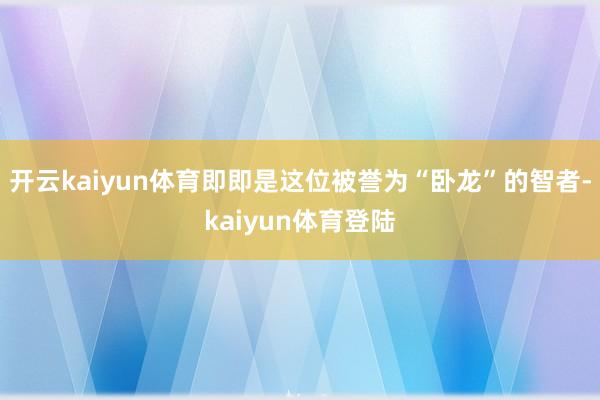 开云kaiyun体育即即是这位被誉为“卧龙”的智者-kaiyun体育登陆