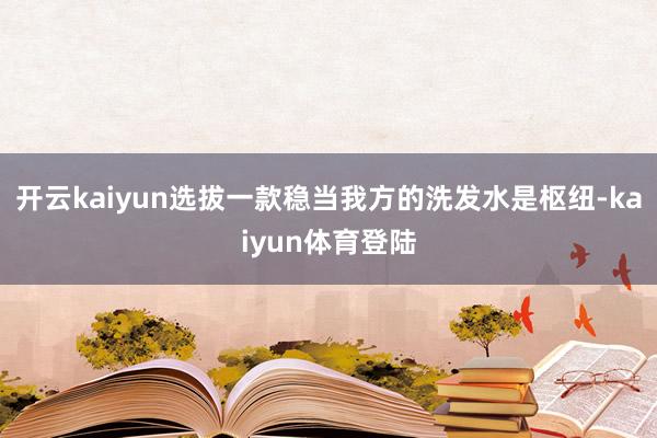 开云kaiyun选拔一款稳当我方的洗发水是枢纽-kaiyun体育登陆