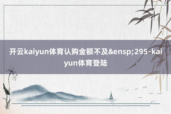 开云kaiyun体育认购金额不及&ensp;295-kaiyun体育登陆