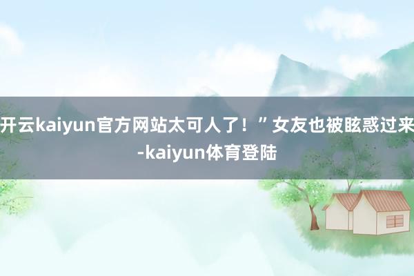 开云kaiyun官方网站太可人了！”女友也被眩惑过来-kaiyun体育登陆