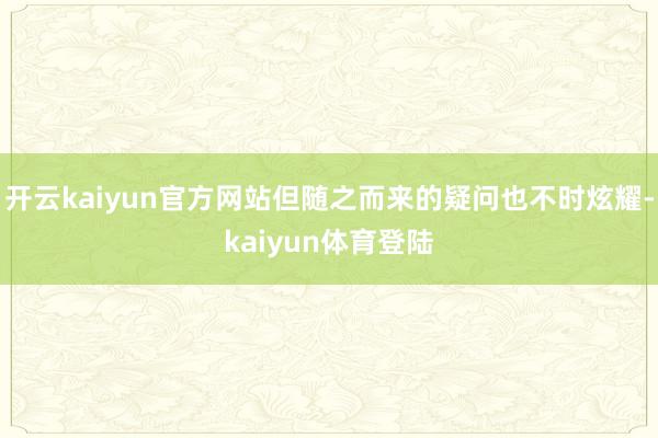 开云kaiyun官方网站但随之而来的疑问也不时炫耀-kaiyun体育登陆