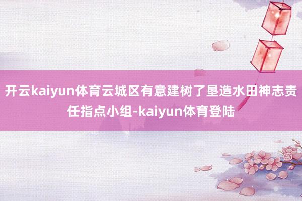 开云kaiyun体育云城区有意建树了垦造水田神志责任指点小组-kaiyun体育登陆